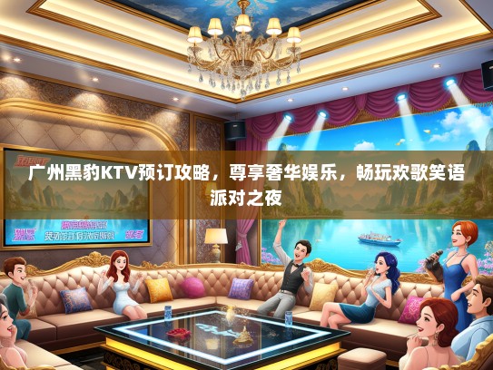 广州黑豹KTV预订攻略，尊享奢华娱乐，畅玩欢歌笑语派对之夜