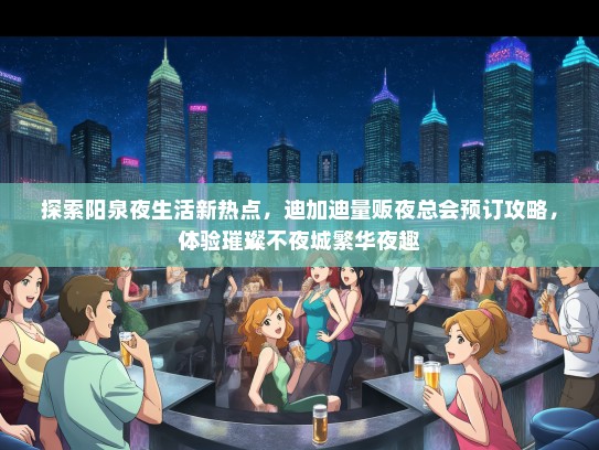 探索阳泉夜生活新热点，迪加迪量贩夜总会预订攻略，体验璀璨不夜城繁华夜趣