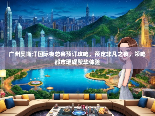 广州奥斯汀国际夜总会预订攻略，预定非凡之夜，领略都市璀璨繁华体验