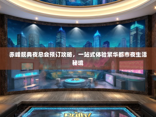 赤峰靓典夜总会预订攻略，一站式体验繁华都市夜生活秘境