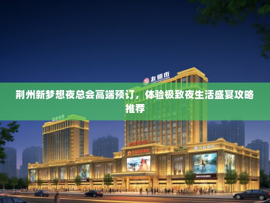荆州新梦想夜总会高端预订，体验极致夜生活盛宴攻略推荐
