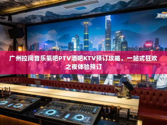 广州拉阔音乐氧吧PTV酒吧KTV预订攻略，一站式狂欢之夜体验预订