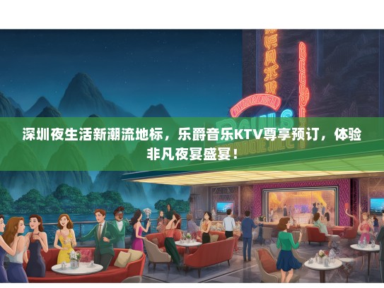 深圳夜生活新潮流地标，乐爵音乐KTV尊享预订，体验非凡夜宴盛宴！