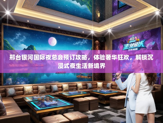 邢台银河国际夜总会预订攻略，体验奢华狂欢，解锁沉浸式夜生活新境界