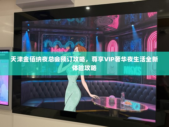 天津金佰纳夜总会预订攻略，尊享VIP奢华夜生活全新体验攻略