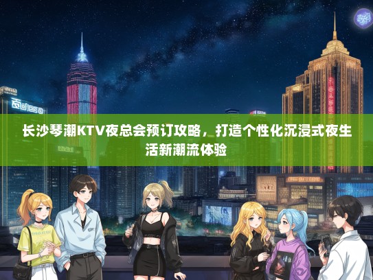 长沙琴潮KTV夜总会预订攻略，打造个性化沉浸式夜生活新潮流体验