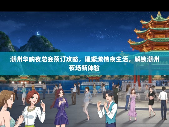 潮州华呐夜总会预订攻略，璀璨激情夜生活，解锁潮州夜场新体验
