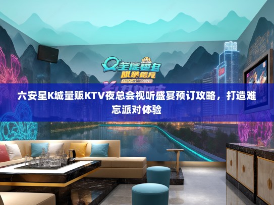 六安星K城量贩KTV夜总会视听盛宴预订攻略，打造难忘派对体验