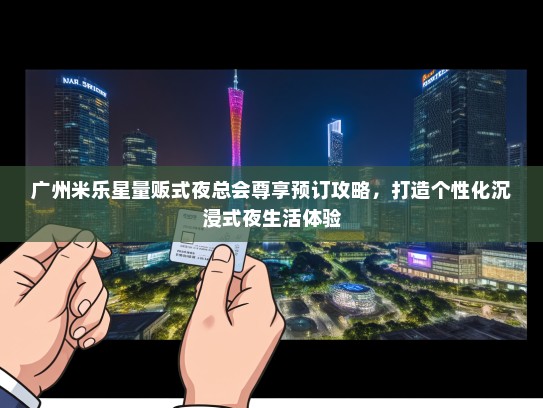 广州米乐星量贩式夜总会尊享预订攻略，打造个性化沉浸式夜生活体验