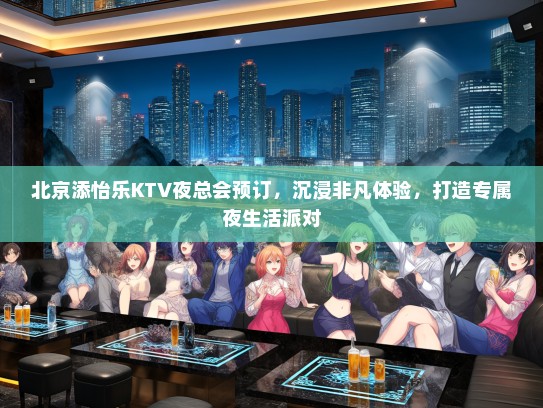 北京添怡乐KTV夜总会预订，沉浸非凡体验，打造专属夜生活派对