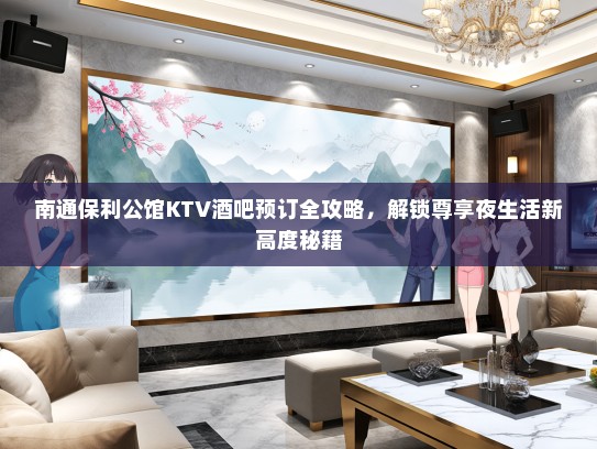 南通保利公馆KTV酒吧预订全攻略，解锁尊享夜生活新高度秘籍