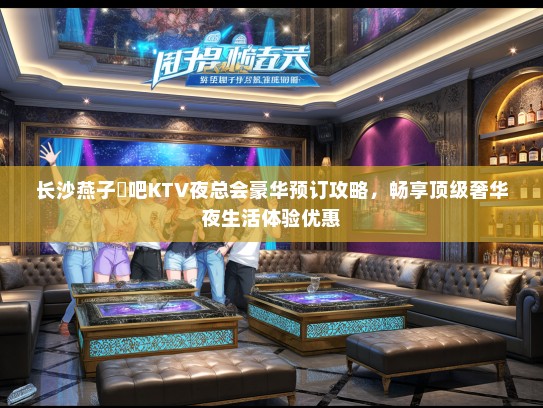 长沙燕子廸吧KTV夜总会豪华预订攻略，畅享顶级奢华夜生活体验优惠