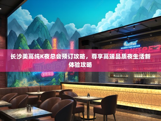 长沙美高纯K夜总会预订攻略，尊享高端品质夜生活新体验攻略