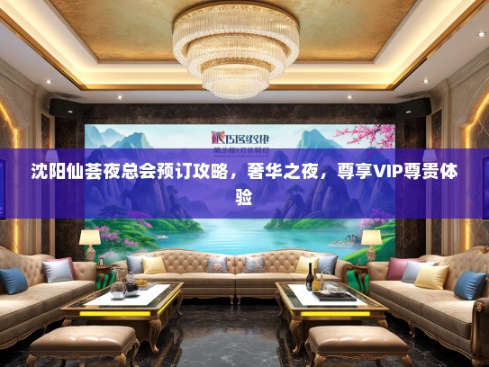 沈阳仙荟夜总会预订攻略，奢华之夜，尊享VIP尊贵体验
