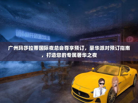 广州玛莎拉蒂国际夜总会尊享预订，豪华派对预订指南，打造您的专属奢华之夜
