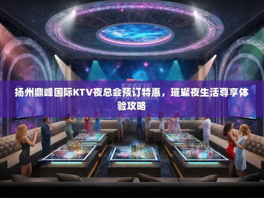 扬州鼎峰国际KTV夜总会预订特惠，璀璨夜生活尊享体验攻略