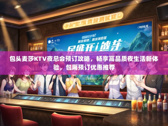 包头麦莎KTV夜总会预订攻略，畅享高品质夜生活新体验，包厢预订优惠推荐
