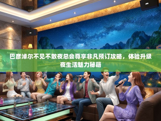 巴彦淖尔不见不散夜总会尊享非凡预订攻略，体验升级夜生活魅力秘籍