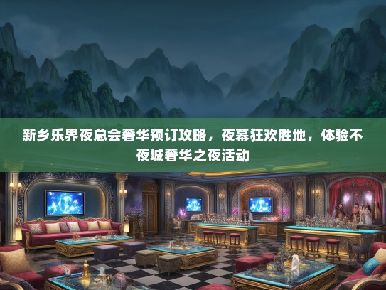 新乡乐界夜总会奢华预订攻略，夜幕狂欢胜地，体验不夜城奢华之夜活动