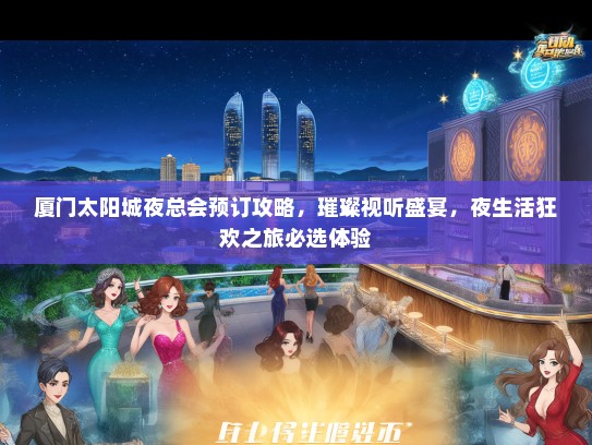 厦门太阳城夜总会预订攻略，璀璨视听盛宴，夜生活狂欢之旅必选体验
