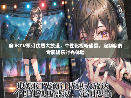 琅嬛KTV预订优惠大放送，个性化视听盛宴，定制您的专属娱乐时光体验