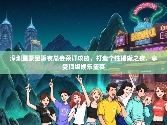深圳星豪量贩夜总会预订攻略，打造个性璀璨之夜，享受顶级娱乐盛宴