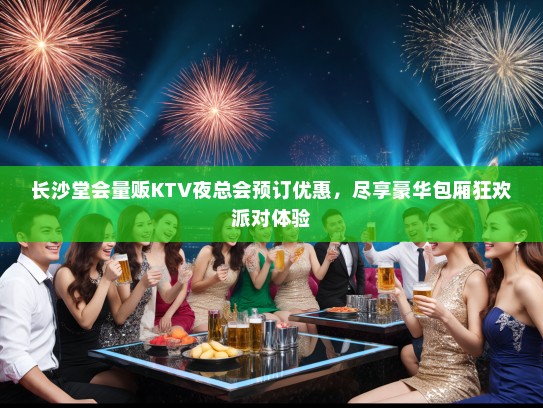 长沙堂会量贩KTV夜总会预订优惠，尽享豪华包厢狂欢派对体验