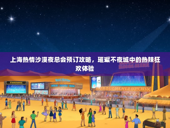 上海热情沙漠夜总会预订攻略，璀璨不夜城中的热辣狂欢体验