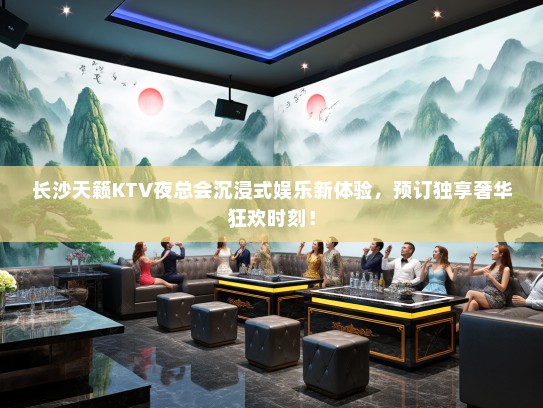 长沙天籁KTV夜总会沉浸式娱乐新体验，预订独享奢华狂欢时刻！