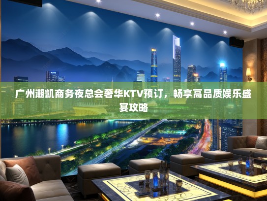 广州潮凯商务夜总会奢华KTV预订，畅享高品质娱乐盛宴攻略