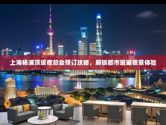 上海杨浦顶级夜总会预订攻略，解锁都市璀璨夜景体验