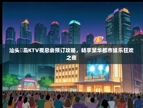汕头鮀岛KTV夜总会预订攻略，畅享繁华都市娱乐狂欢之夜