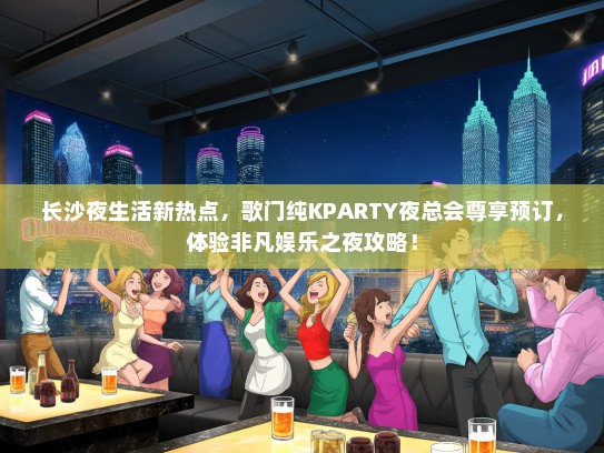 长沙夜生活新热点，歌门纯KPARTY夜总会尊享预订，体验非凡娱乐之夜攻略！