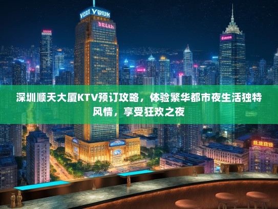 深圳顺天大厦KTV预订攻略，体验繁华都市夜生活独特风情，享受狂欢之夜