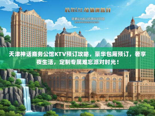 天津神话商务公馆KTV预订攻略，豪华包厢预订，奢享夜生活，定制专属难忘派对时光！