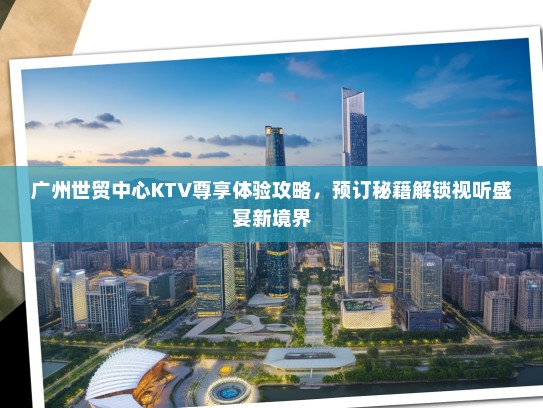 广州世贸中心KTV尊享体验攻略，预订秘籍解锁视听盛宴新境界