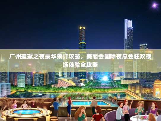 广州璀璨之夜豪华预订攻略，美丽会国际夜总会狂欢夜场体验全攻略