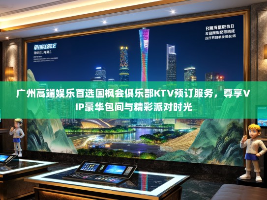 广州高端娱乐首选国枫会俱乐部KTV预订服务，尊享VIP豪华包间与精彩派对时光