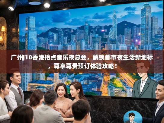 广州J10香港拾点音乐夜总会，解锁都市夜生活新地标，尊享尊贵预订体验攻略！