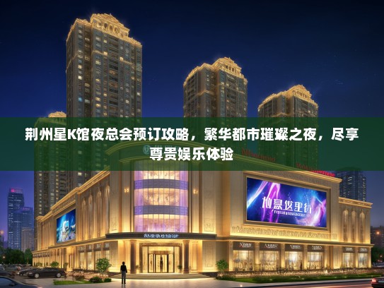 荆州星K馆夜总会预订攻略，繁华都市璀璨之夜，尽享尊贵娱乐体验