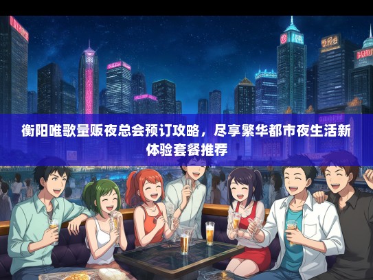 衡阳唯歌量贩夜总会预订攻略，尽享繁华都市夜生活新体验套餐推荐