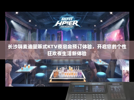 长沙嗨麦迪量贩式KTV夜总会预订体验，开启您的个性狂欢夜生活新体验