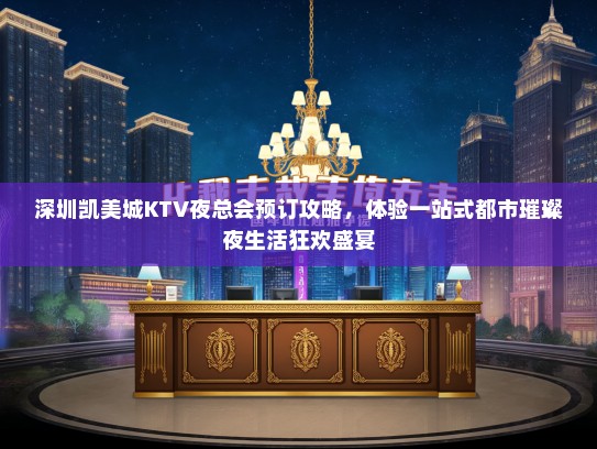 深圳凯美城KTV夜总会预订攻略，体验一站式都市璀璨夜生活狂欢盛宴
