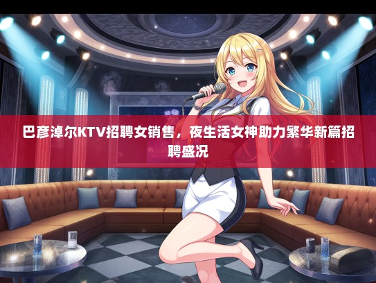 巴彦淖尔KTV招聘女销售，夜生活女神助力繁华新篇招聘盛况
