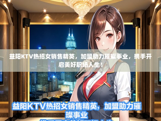 益阳KTV热招女销售精英，加盟助力璀璨事业，携手开启美好职场人生！