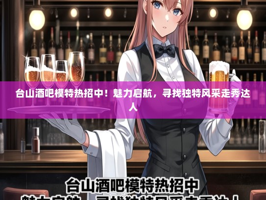 台山酒吧礼仪模特热招中！魅力启航，寻找独特风采走秀达人