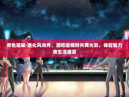 夜色璀璨·通化风尚秀，酒吧邀礼仪模特共舞光影，体验魅力夜生活盛宴