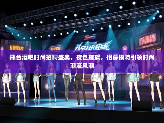 邢台酒吧时尚招聘盛典，夜色璀璨，招募礼仪模特引领时尚潮流风潮