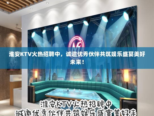 淮安KTV火热招聘中，诚邀优秀伙伴共筑娱乐盛宴美好未来！