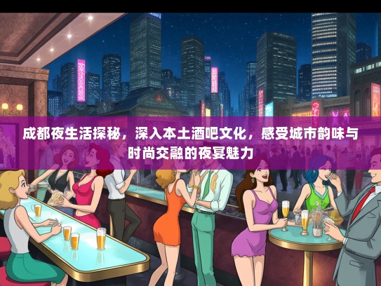成都夜生活探秘，深入本土酒吧文化，感受城市韵味与时尚交融的夜宴魅力